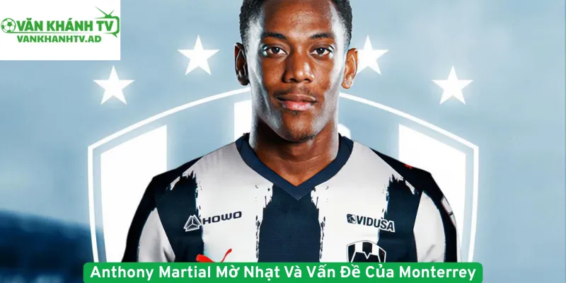 Anthony Martial Mờ Nhạt Và Vấn Đề Của Monterrey