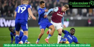 Nhận định Everton vs West Ham - Cơ hội tìm lại phong độ của đội chủ nhà