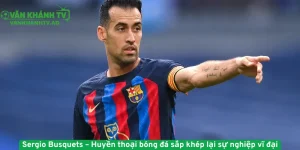 Sergio Busquets – Huyền thoại bóng đá sắp khép lại sự nghiệp vĩ đại