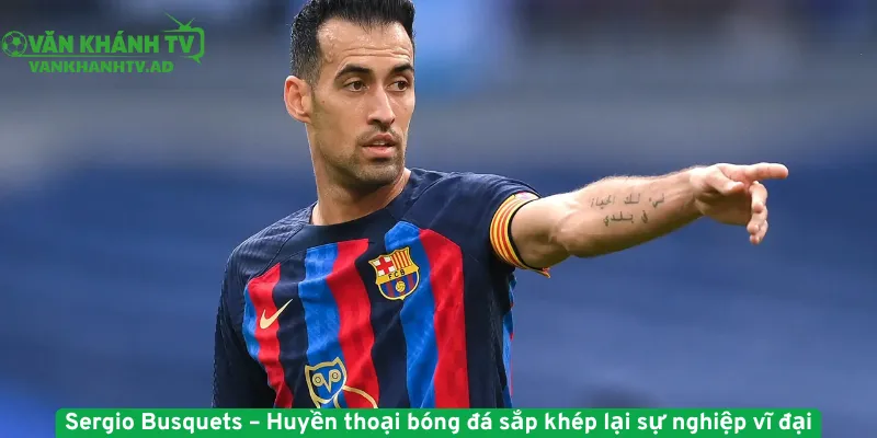 Sergio Busquets – Huyền thoại bóng đá sắp khép lại sự nghiệp vĩ đại