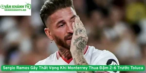 Sergio Ramos Gây Thất Vọng Khi Monterrey Thua Đậm 2-6 Trước Toluca