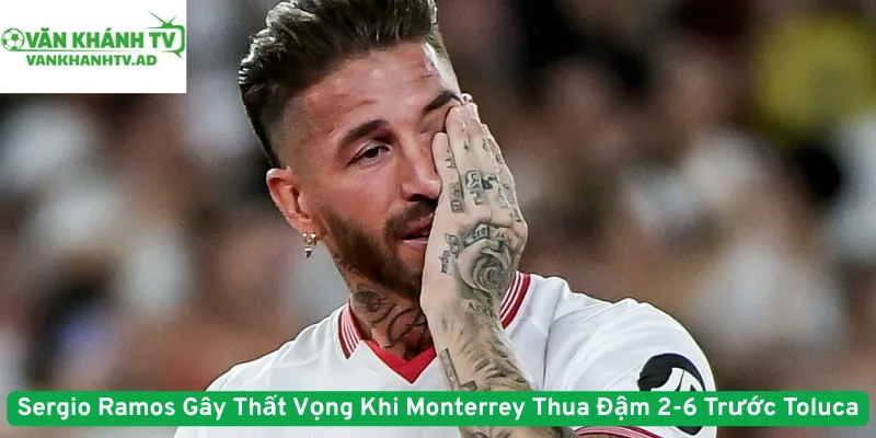 Sergio Ramos Gây Thất Vọng Khi Monterrey Thua Đậm 2-6 Trước Toluca